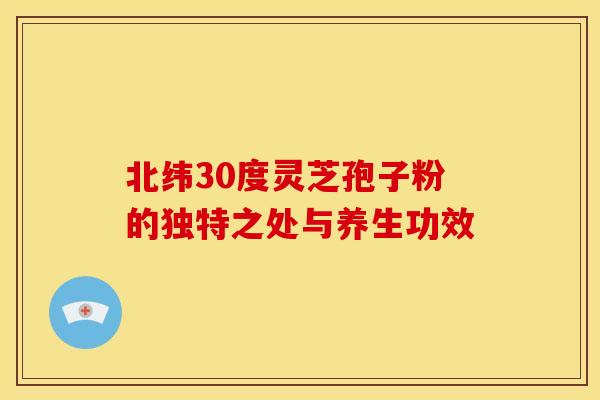 北纬30度灵芝孢子粉的独特之处与养生功效