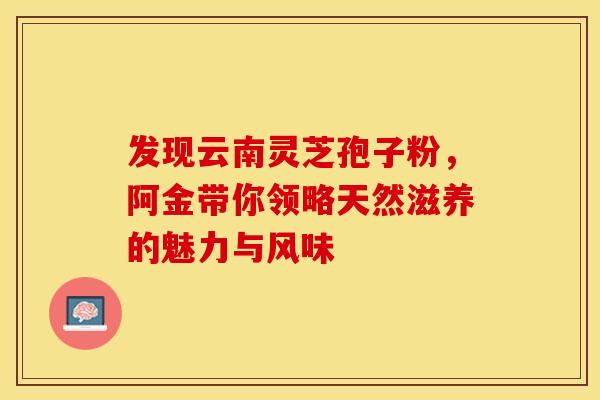 发现云南灵芝孢子粉，阿金带你领略天然滋养的魅力与风味