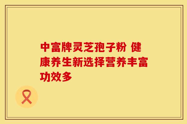 中富牌灵芝孢子粉 健康养生新选择营养丰富功效多
