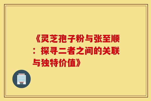 《灵芝孢子粉与张至顺：探寻二者之间的关联与独特价值》