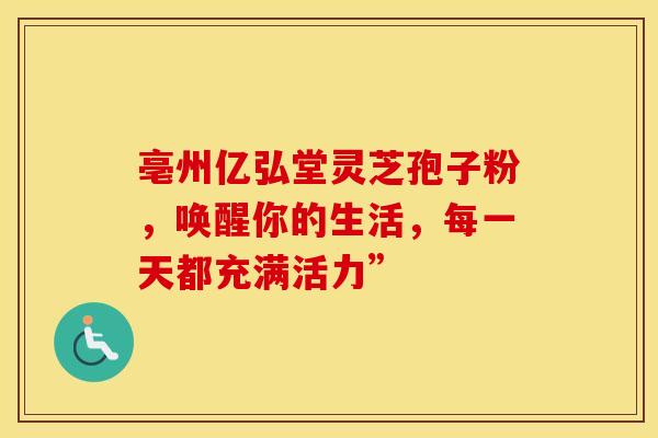 亳州亿弘堂灵芝孢子粉，唤醒你的生活，每一天都充满活力”