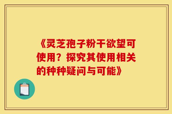 《灵芝孢子粉干欲望可使用？探究其使用相关的种种疑问与可能》