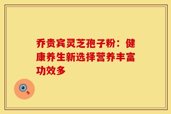 乔贵宾灵芝孢子粉：健康养生新选择营养丰富功效多