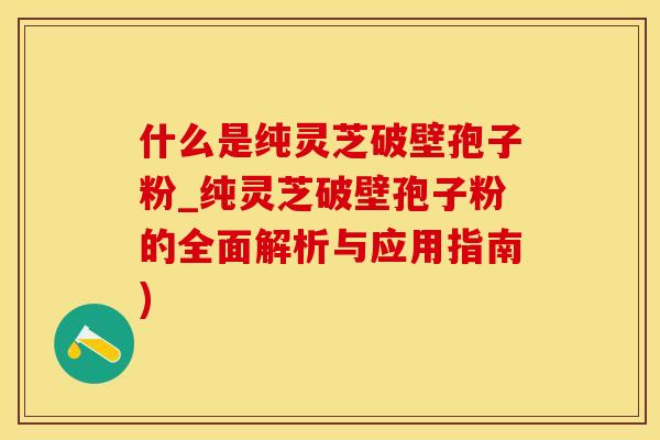 什么是纯灵芝破壁孢子粉_纯灵芝破壁孢子粉的全面解析与应用指南)