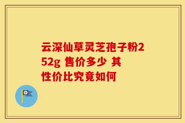 云深仙草灵芝孢子粉252g 售价多少 其性价比究竟如何