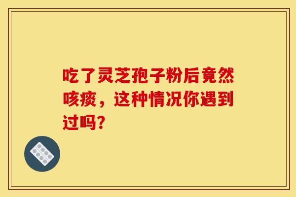 吃了灵芝孢子粉后竟然咳痰，这种情况你遇到过吗？