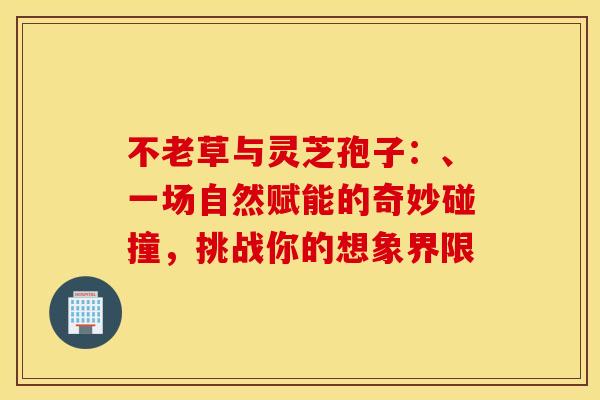 不老草与灵芝孢子：、一场自然赋能的奇妙碰撞，挑战你的想象界限