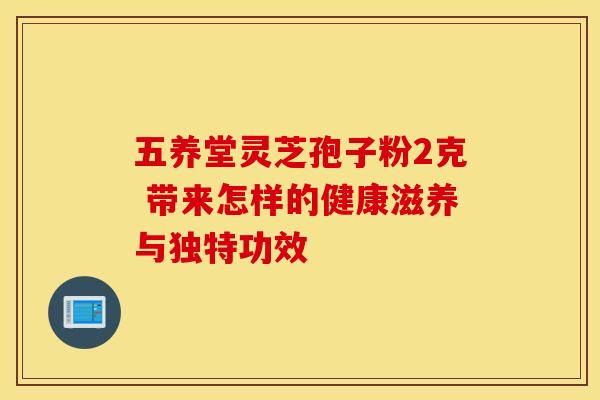 五养堂灵芝孢子粉2克 带来怎样的健康滋养与独特功效