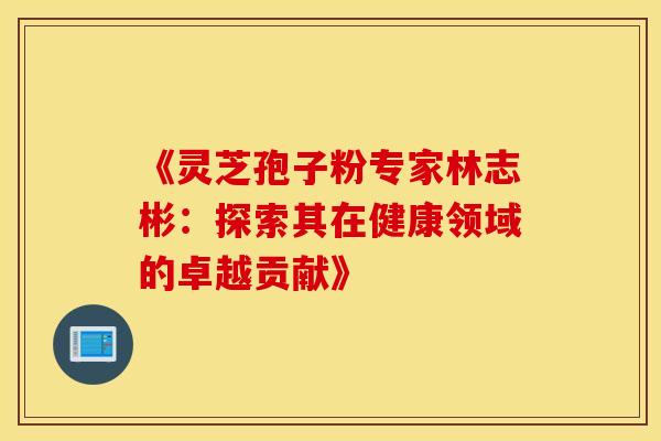 《灵芝孢子粉专家林志彬：探索其在健康领域的卓越贡献》