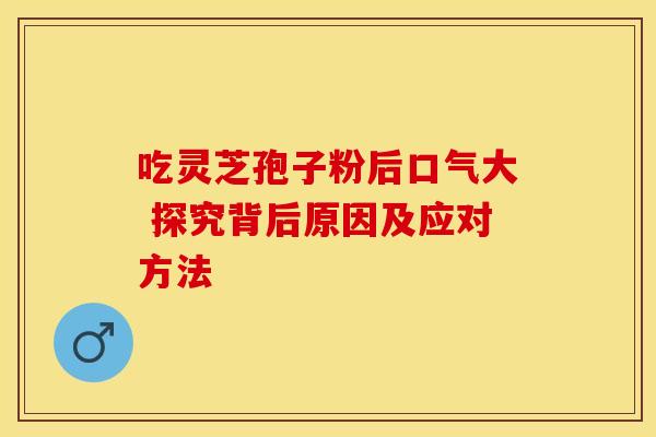 吃灵芝孢子粉后口气大 探究背后原因及应对方法