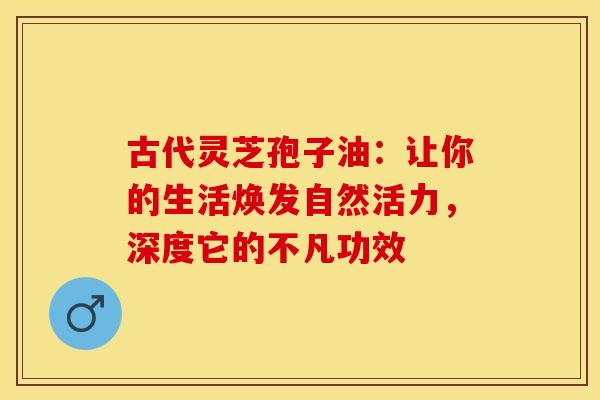 古代灵芝孢子油：让你的生活焕发自然活力，深度它的不凡功效