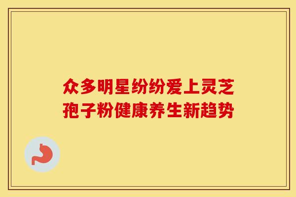 众多明星纷纷爱上灵芝孢子粉健康养生新趋势