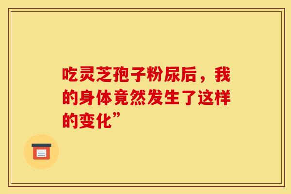吃灵芝孢子粉尿后，我的身体竟然发生了这样的变化”
