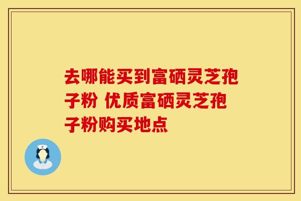 去哪能买到富硒灵芝孢子粉 优质富硒灵芝孢子粉购买地点