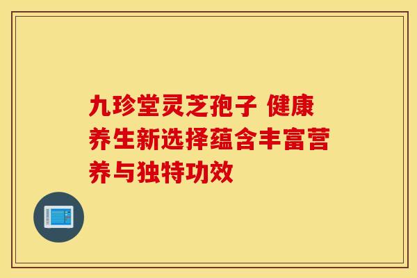 九珍堂灵芝孢子 健康养生新选择蕴含丰富营养与独特功效