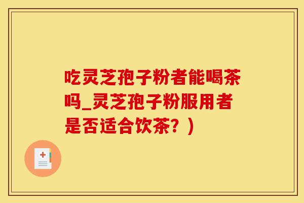 吃灵芝孢子粉者能喝茶吗_灵芝孢子粉服用者是否适合饮茶？)