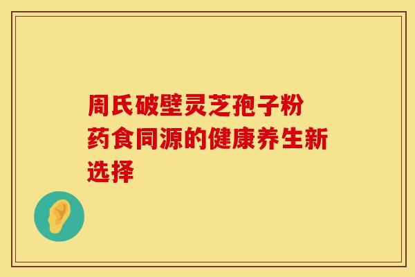 周氏破壁灵芝孢子粉 药食同源的健康养生新选择