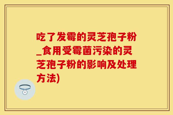 吃了发霉的灵芝孢子粉_食用受霉菌污染的灵芝孢子粉的影响及处理方法)