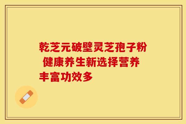乾芝元破壁灵芝孢子粉 健康养生新选择营养丰富功效多