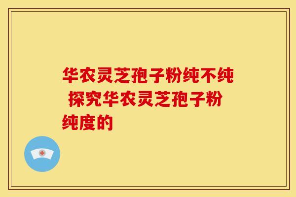 华农灵芝孢子粉纯不纯 探究华农灵芝孢子粉纯度的