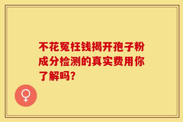 不花冤枉钱揭开孢子粉成分检测的真实费用你了解吗？