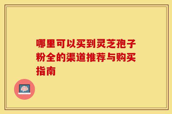 哪里可以买到灵芝孢子粉全的渠道推荐与购买指南