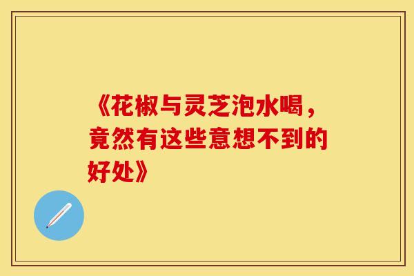 《花椒与灵芝泡水喝，竟然有这些意想不到的好处》