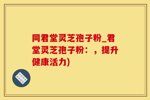 同君堂灵芝孢子粉_君堂灵芝孢子粉：，提升健康活力)