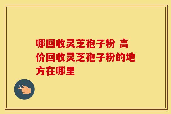 哪回收灵芝孢子粉 高价回收灵芝孢子粉的地方在哪里