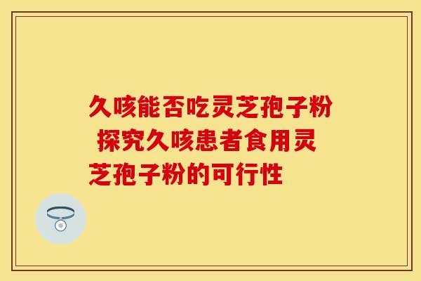 久咳能否吃灵芝孢子粉 探究久咳患者食用灵芝孢子粉的可行性