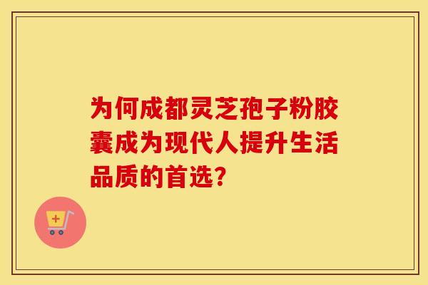 为何成都灵芝孢子粉胶囊成为现代人提升生活品质的首选？