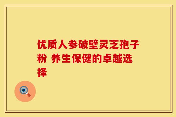 优质人参破壁灵芝孢子粉 养生保健的卓越选择