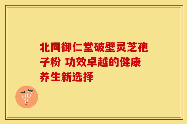 北同御仁堂破壁灵芝孢子粉 功效卓越的健康养生新选择