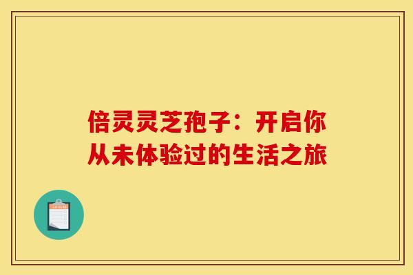 倍灵灵芝孢子：开启你从未体验过的生活之旅