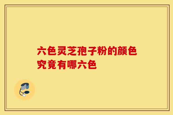 六色灵芝孢子粉的颜色究竟有哪六色