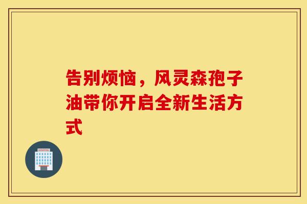告别烦恼，风灵森孢子油带你开启全新生活方式