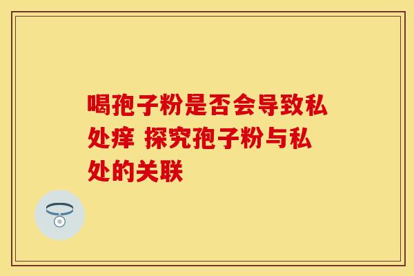 喝孢子粉是否会导致私处痒 探究孢子粉与私处的关联