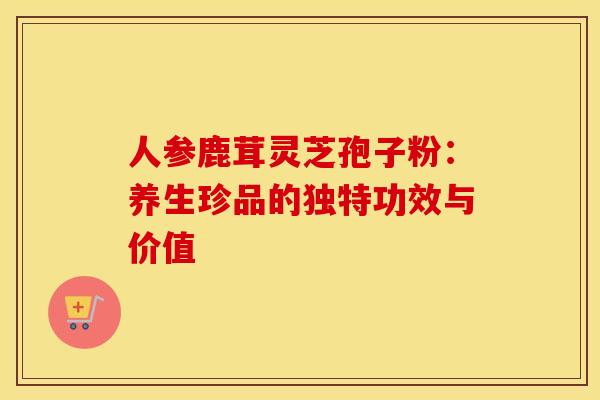 人参鹿茸灵芝孢子粉：养生珍品的独特功效与价值