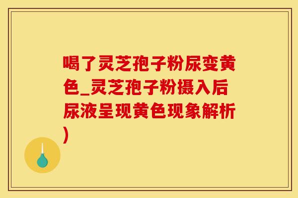 喝了灵芝孢子粉尿变黄色_灵芝孢子粉摄入后尿液呈现黄色现象解析)