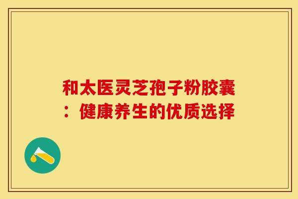 和太医灵芝孢子粉胶囊：健康养生的优质选择