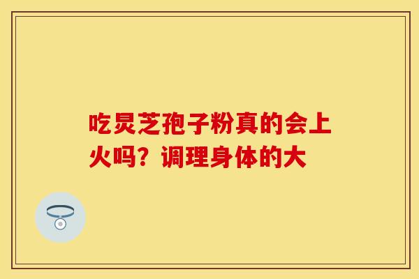 吃炅芝孢子粉真的会上火吗？调理身体的大