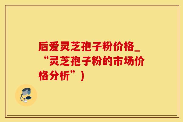 后爱灵芝孢子粉价格_“灵芝孢子粉的市场价格分析”)