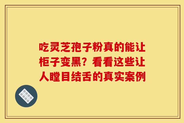 吃灵芝孢子粉真的能让柜子变黑？看看这些让人瞠目结舌的真实案例