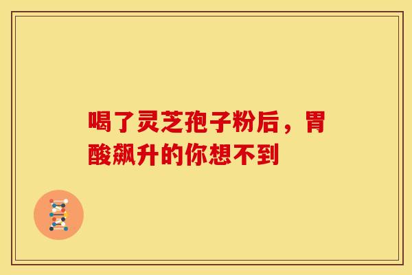 喝了灵芝孢子粉后，胃酸飙升的你想不到
