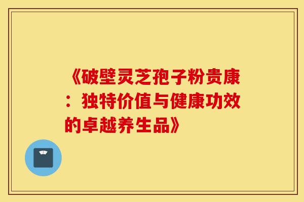 《破壁灵芝孢子粉贵康：独特价值与健康功效的卓越养生品》