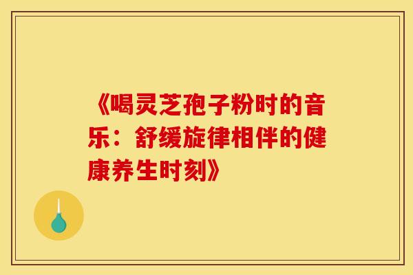 《喝灵芝孢子粉时的音乐：舒缓旋律相伴的健康养生时刻》