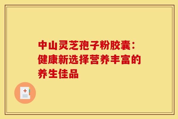 中山灵芝孢子粉胶囊：健康新选择营养丰富的养生佳品