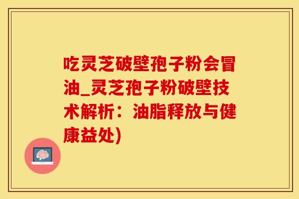 吃灵芝破壁孢子粉会冒油_灵芝孢子粉破壁技术解析：油脂释放与健康益处)