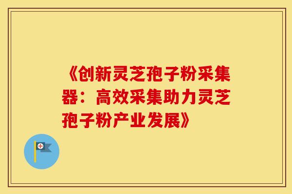 《创新灵芝孢子粉采集器：高效采集助力灵芝孢子粉产业发展》