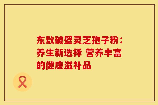 东敖破壁灵芝孢子粉：养生新选择 营养丰富的健康滋补品